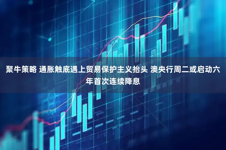 聚牛策略 通胀触底遇上贸易保护主义抬头 澳央行周二或启动六年首次连续降息