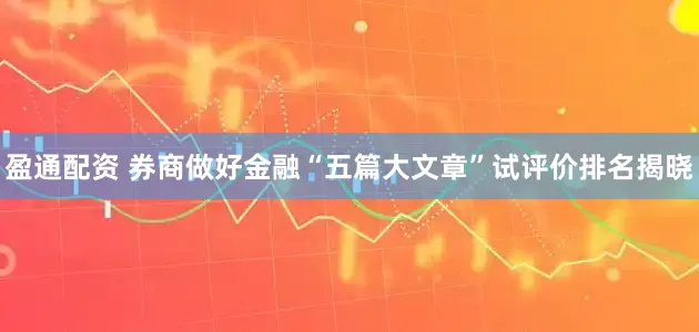 盈通配资 券商做好金融“五篇大文章”试评价排名揭晓