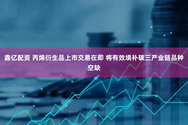 鑫亿配资 丙烯衍生品上市交易在即 将有效填补碳三产业链品种空缺