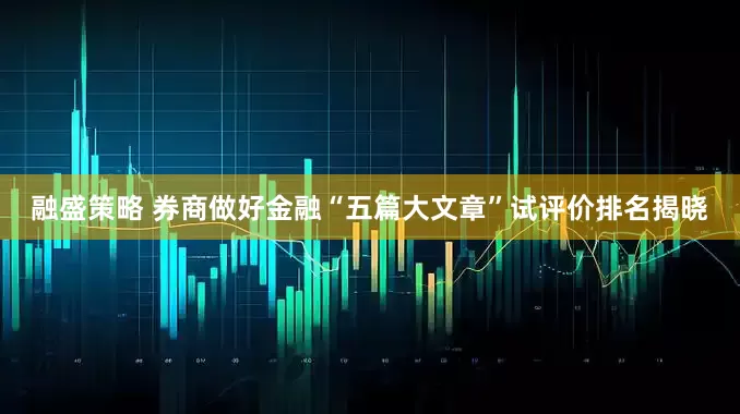 融盛策略 券商做好金融“五篇大文章”试评价排名揭晓