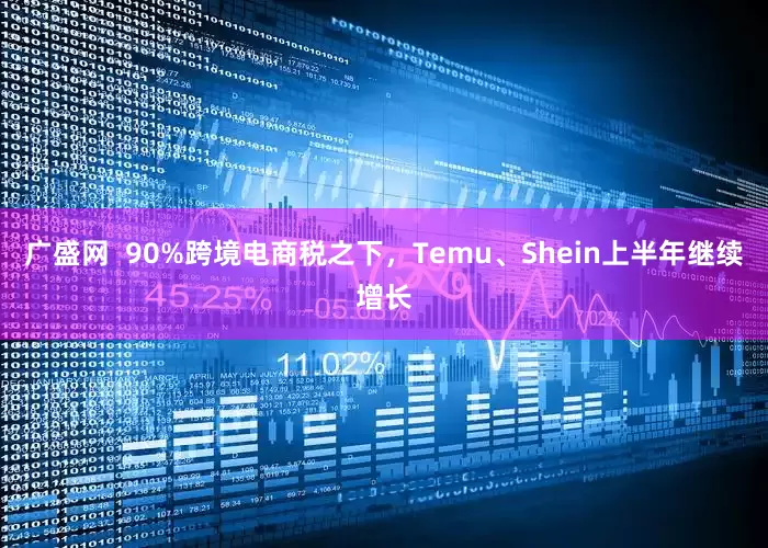 广盛网  90%跨境电商税之下，Temu、Shein上半年继续增长