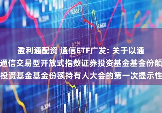 盈利通配资 通信ETF广发: 关于以通讯方式召开广发国证通信交易型开放式指数证券投资基金基金份额持有人大会的第一次提示性公告