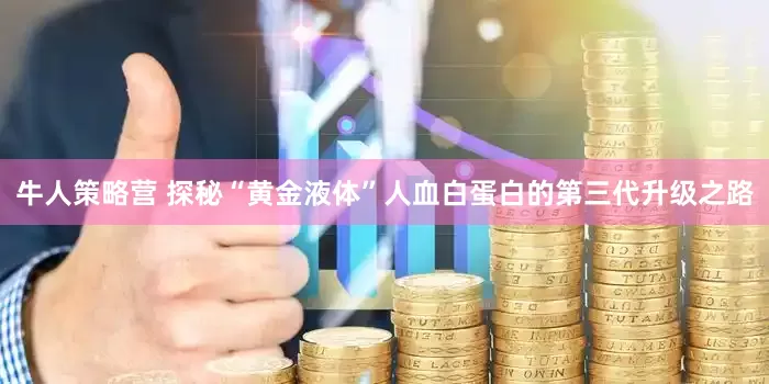 牛人策略营 探秘“黄金液体”人血白蛋白的第三代升级之路