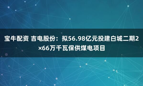 宝牛配资 吉电股份：拟56.98亿元投建白城二期2×66万千瓦保供煤电项目