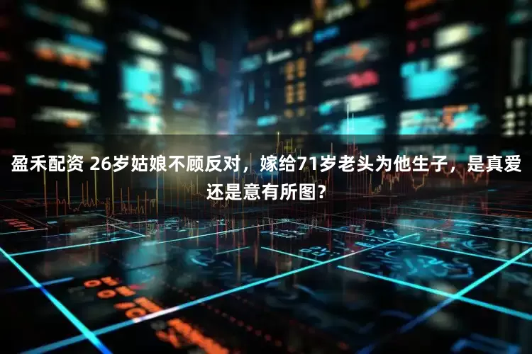 盈禾配资 26岁姑娘不顾反对，嫁给71岁老头为他生子，是真爱还是意有所图？
