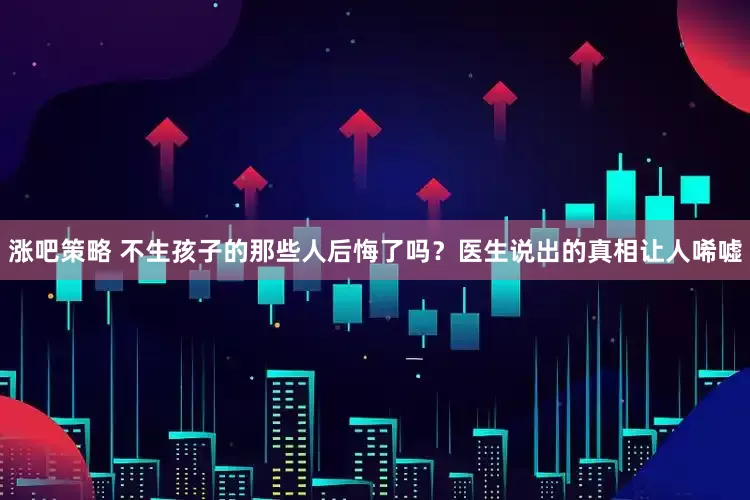 涨吧策略 不生孩子的那些人后悔了吗？医生说出的真相让人唏嘘
