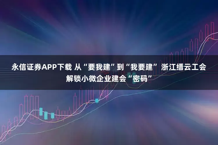 永信证券APP下载 从“要我建”到“我要建” 浙江缙云工会解锁小微企业建会“密码”
