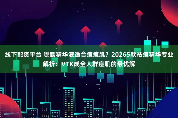 线下配资平台 哪款精华液适合痘痘肌？20265款祛痘精华专业解析：VTK成全人群痘肌的最优解