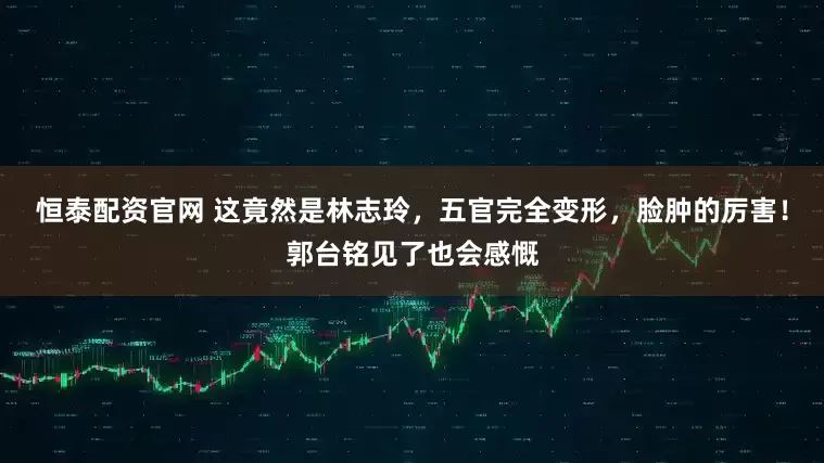 恒泰配资官网 这竟然是林志玲，五官完全变形，脸肿的厉害！郭台铭见了也会感慨