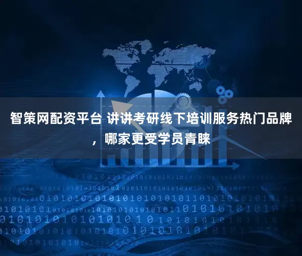 智策网配资平台 讲讲考研线下培训服务热门品牌，哪家更受学员青睐