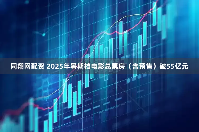 同翔网配资 2025年暑期档电影总票房（含预售）破55亿元