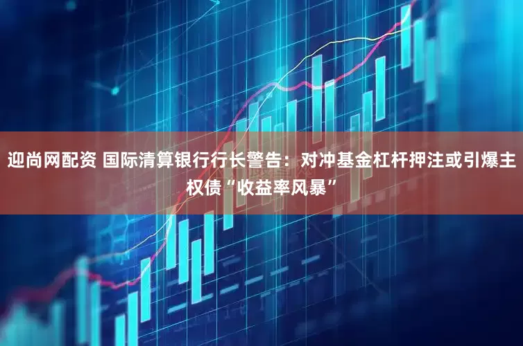 迎尚网配资 国际清算银行行长警告：对冲基金杠杆押注或引爆主权债“收益率风暴”