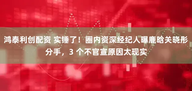 鸿泰利创配资 实锤了！圈内资深经纪人曝鹿晗关晓彤分手，3 个不官宣原因太现实